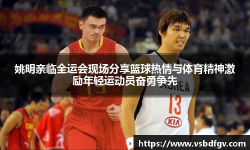 姚明亲临全运会现场分享篮球热情与体育精神激励年轻运动员奋勇争先