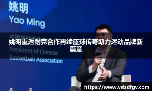 姚明重返耐克合作再续篮球传奇助力运动品牌新篇章