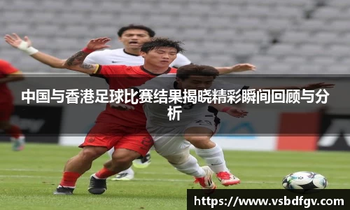 333体育中国与香港足球比赛结果揭晓精彩瞬间回顾与分析