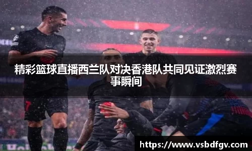 333体育精彩篮球直播西兰队对决香港队共同见证激烈赛事瞬间